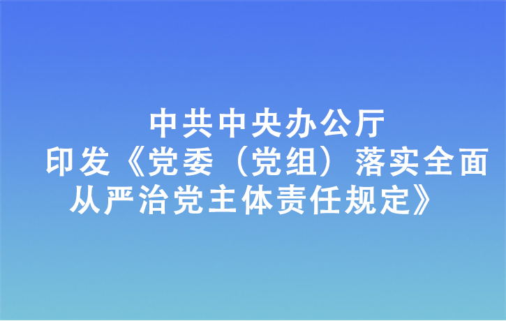 中共中央辦公廳印發(fā)《黨委（黨組）落實(shí)全面從嚴(yán)治黨主體責(zé)任規(guī)定》